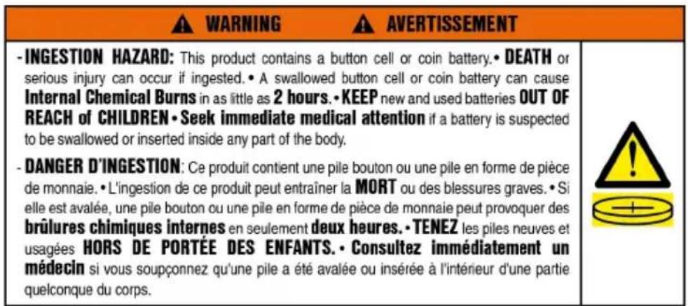 WARNING AVERTISSEMENT -INGESTION HAZARD: This product contains a button cell or coin battery. • DEATH or serious injury can occur if ingested. • A swallowed button cell or coin battery can cause Internal Chemical Burns in as little as 2 hours. • KEEP new and used batteries OUT OF REACH of CHILDREN • Seek immediate medical attention if a battery is suspected to be swallowed or inserted inside any part of the body. - DANGER D'INGESTION: Ce produit contient une pile bouton ou une pile en forme de pièce de monnaie. • L'ingestion de ce produit peut entraîner la MORT ou des blessures graves. • Si elle est avalée, une pile bouton ou une pile en forme de pièce de monnaie peut provoquer des brûlures chimiques internes en seulement deux heures. • TENEZ les piles neuves et usagées HORS DE PORTÉE DES ENFANTS. • Consultez immédiatement un médecin si vous soupçonnez qu'une pile a été avalée ou insérée à l'intérieur d'une partie quelconque du corps.