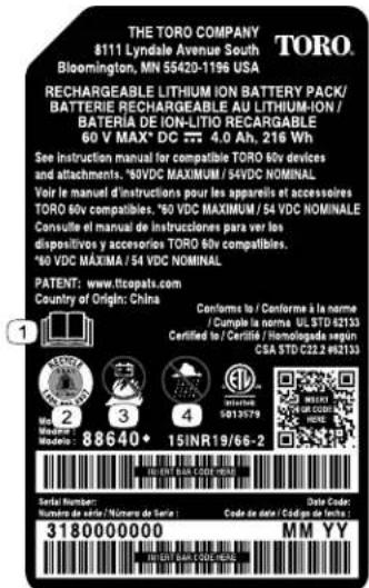 THE TORO COMPANY $111 Lyndale Avenue South Bloomington, MN 55420-1196 USA TORO. RECHARGEABLE LITHIUM ION BATTERY PACK/ BATTERIE RECHARGEABLE AU LITHIUM-ION / BATERIA DE ION-LITIO RECARGABLE 60 V MAX* DC 377 4.0 Ah. 216 Wh See instruction manual for compatible TORO 60v devices and attachments. *50VDC MAXIMUM / 54VDC NOMINAL Voir le manuel d'instructions pour les appareils et accessoires TORO 60v compatibles. *50 VDC MAXIMUM / 54 VDC NOMINAL Consulte le manual de instruções para ver los dispositivos y accesories TORO 60v compatibles. *50 VDC MÁXIMA / 54 VDC NOMINAL PATENT: www.ttcopats.com Country of Origin: China Conforme to / Conforme a la norme / Cumple la norme UL STD 62133 Certified to / Certifié / Homologada según CSA STD C22.2 #92133 Model: 88640+ 15INR19/66-2 Serial Number: Number de Seizio / Núcleo de Serie: 3180000000 Date Code: Code de date : Código de Latin : MM YY