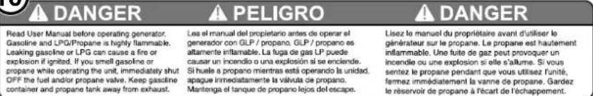 DANGER PELIGRO Read User Manual before operating generator. Gasoline and LPG/Propane is highly flammable. Leaking gasoline or LPG can cause a fire or explosion if ignited. If you smell gasoline or propane while operating the unit, immediately shut OFF the fuel and/or propane valve. Keep gasoline container and propane tank away from exhaust. Les el manual del propietario antes de operar el generador con GLP / propano. GLP / propano es attamente inflamable. La fuga de gas LP puede causar un incendio o una explosión si se enciende. Si huela a propano mientras está operando la unidad, apaque inmediatamente la válvula de propano. Mantenga el tanque de propano lejos del escape. Lisez le manuel du propriétaire avant d'utiliser le générateur sur le propane. Le propane est hautement inflammable. Une fuite de gaz peut provoquer un incendie ou une explosión si elle s'allume. Si vous sentez le propane pendant que vous utilisez unité, fermez immediatement la vanne de propane. Gardez le réservoir de propane à l'écart de l'échappement.