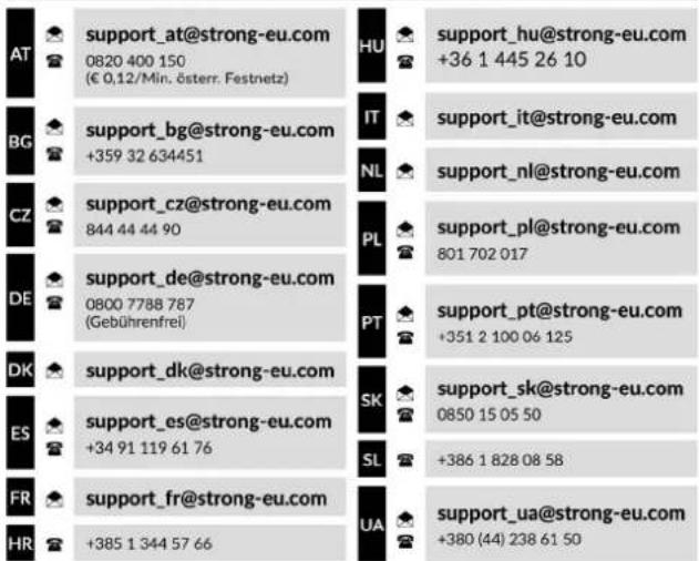 support_at@strong-eu.com 0820 400 150 (€ 0,12/Min. österr. Festnetz) support_bg@strong-eu.com +359 32 634451 support_cz@strong-eu.com 844 44 44 90 support_de@strong-eu.com 0800 7788 787 (Gebührenfrei) support_dk@strong-eu.com support_es@strong-eu.com +34 91 119 61 76 support_fr@strong-eu.com +385 1 344 57 66 HUA support_hu@strong-eu.com +36 1 445 26 10 support_it@strong-eu.com NL support_nl@strong-eu.com support_pl@strong-eu.com 801 702 017 support_pt@strong-eu.com +351 2 100 06 125 support_sk@strong-eu.com 0850 15 05 50 +386 1 828 08 58 support_ua@strong-eu.com +380 (44) 238 61 50