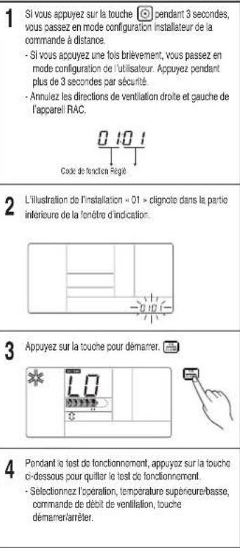 1 Si vous appuyez sur la touche pendant 3 secondes, vous cassez en mode configuration installateur de la commande à distance. - Si vous appuyez une fois brièvement, vous passez en mode configuration de l'utilisateur. Appuyez pendant plus de 3 secondes par sécurité. - Annulez les directions de ventilation droite et gauche de l'apparell RAC. Code de fonction régée 2 L'illustration de l'installation « 01 » clignote dans la partie inférieure de la fenêtre d'indication. 3 Appuyez sur la touche pour démarrer. 4 Pendant le test de fonctionnement, appuyez sur la touche ci-dessous pour quitter le test de fonctionnement. - Selectionnez l'opération, température supérieure/basse, commande de débit de ventilation, touche démarrer/arrêter.