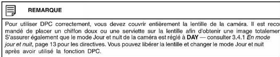 REMARQUE Pour utiliser DPC correctement, vous devez couvrir entièrement la lentille de la caméra. Il est recor mandé de placer un chiffon doux ou une serviette sur la lentille afin d'obtenir une image totalement S'assurer également que le mode Jour et nuit de la caméra est réglé à DAY — consulter 3.4.1 En mode jour et nuit, page 13 pour les directives. Vous pouvez libérer la lentille et changer le mode Jour et nuit après avoir utilisé la fonction DPC.