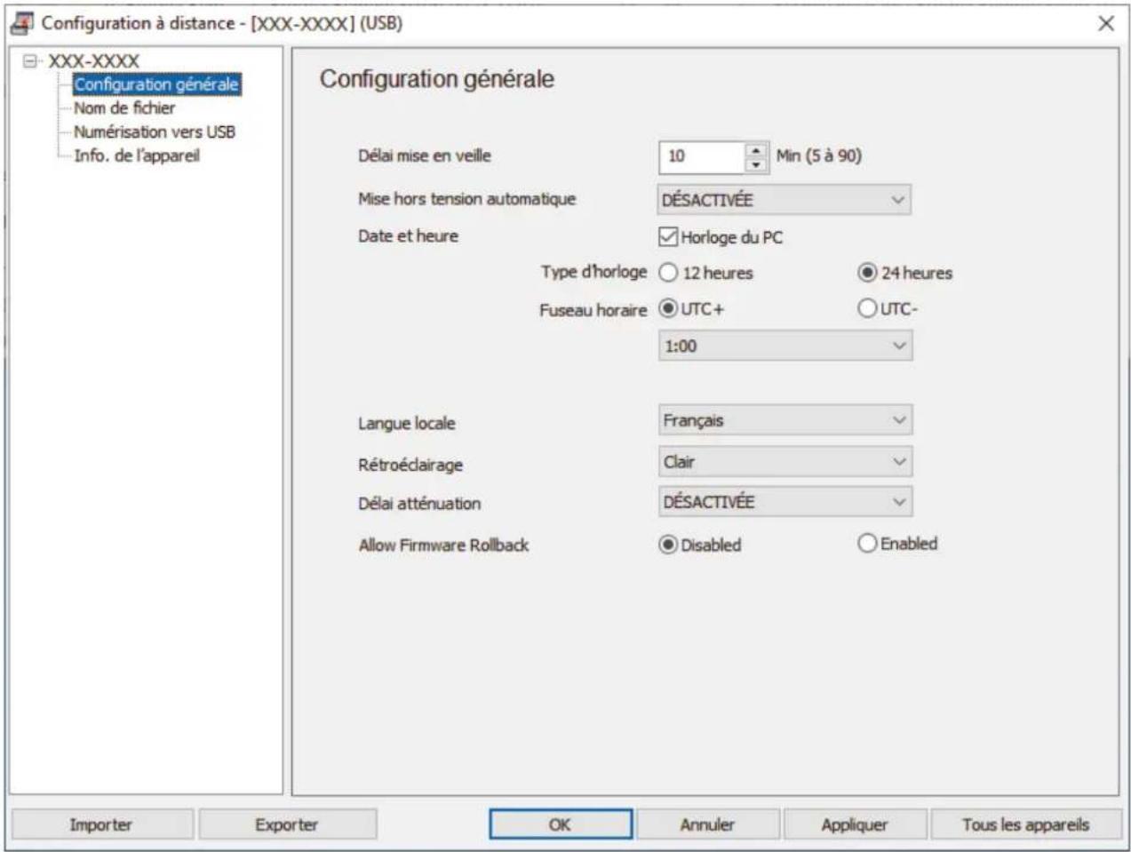 Configuration à distance - [XXX-XXXX] (USB) XXX-XXXX Configuration générale Nom de fichier Numérisation vers USB Info. de l'appareil Configuration générale Délai mise en veille 10 Min (5 à 90) Mise hors tension automatique DÉSACTIVÉE Date et heure Horloge du PC Type d'horloge ○ 12 heures ● 24 heures Fuseau horaire ● UTC+ ○ UTC- 1:00 Langue locale Français Rétroédairage Clair Délai atténuation DÉSACTIVÉE Allow Firmware Rollback ● Disabled ○ Enabled Importer Exporter OK Annuler Appliquer Tous les appareils