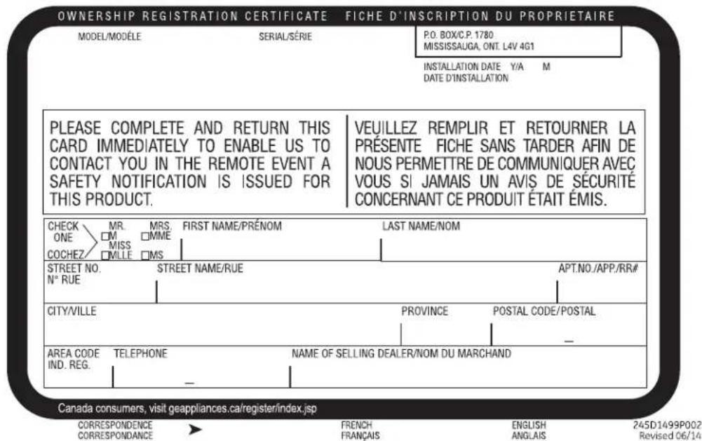 OWNERSHIP REGISTRATION CERTIFICATE FICHE D'INSCRIPTION DU PROPRIETAIRE MODEL/MODÈLE SERIAL/SÉRIE P.O. BOX/C.P. 1780 MISSISSAUGA, ONT. L4V 4G1 INSTALLATION DATE Y/A M DATE D'INSTALLATION PLEASE COMPLETE AND RETURN THIS CARD IMMEDIATELY TO ENABLE US TO CONTACT YOU IN THE REMOTE EVENT A SAFETY NOTIFICATION IS ISSUED FOR THIS PRODUCT. VEUILLEZ REMPLIR ET RETOURNER LA PRÉSENTE FICHE SANS TARDER AFIN DE NOUS PERMETTRE DE COMMUNIQUER AVEC VOUS SI JAMAIS UN AVIS DE SÉCURITÉ CONCERNANT CE PRODUIT ÉTAIT ÉMIS. CHECK MR. MRS. FIRST NAME/PRÉNOM LAST NAME/NOM ONE □M □MME COCHEZ □MILLE □MS STREET NO. STREET NAME/RUE APT.NO./APP./RR# N° RUE CITY/VILLE PROVINCE POSTAL CODE/POSTAL AREA CODE TELEPHONE NAME OF SELLING DEALER/NOM DU MARCHAND IND. REG. - - Canada consumers, visit geappliances.ca/register/index.jsp CORRESPONDENCE FRENCH ENGLISH 245D1499P002 CORRESPONDANCE FRANÇAIS ANGLAIS Revised 06/14