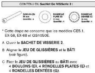 CONTENU DU SACHET DE VISSERIE 2 : SOBULON (D) 30 mm Quarté: 4 ROMOCLE PLATE (E) 10 mm Quarté: 1 ROMOCLE DENTÉE DE 10 mm Quarté: 1 * Cotte d'ape ne concome que les modèles CE5.1, EX-58, EX-68 et GS1050E. A Ouvre le SACHET DE VISSERIE 2. B Aligner le JEU DE GLISSIÈRES et le BÂTI (voir figure). C Fixir…