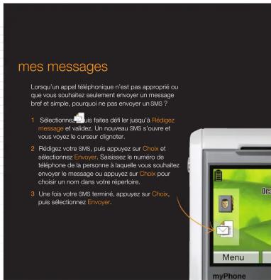 mes messages Lorsqu'un appel téléphonique n'est pas approprié ou que vous souhaitez seulement envoyer un message bref et simple, pourquoi ne pas envoyer un SMS 7 1 Sélectionne SMS faites défi le jusqu'à Rédigez message et vaidez. Un nouveau SMS s'ouvre et vous voyez le curseur clignoter. 2 Rédigez votre SMS, puis appuyez sur Choix et sélectionnez Envoyer, Saisssez le numéro de téléphone de la personne à laquelle vous souhaitez envoyer le message ou appuyez sur Choix pour chooir un nom dans votre répertoire. 3 Une fois votre SMS terminé, appuyez sur Choix, puis sélectionnez Envoyer.