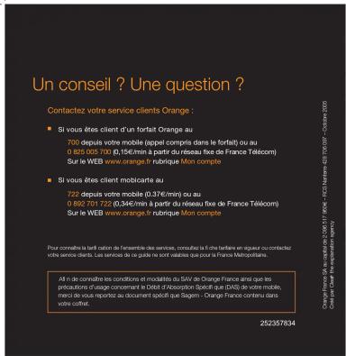 Un conseil ? Une question ? Contactez votre service clients Orange : ■ Si vous êtes client d'un forfait Orange au 700 depuis votre mobile (repet compris dans le forfeit) ou au 0.825.005.200 (0,156/mil) en partir du réseau fixe de France Télécom) Sur le WEB www.orange-lé rubrique Mon compte ■ Si vous êtes client mobicante au 722 depuis votre mobile (0,37€/min) ou au 0.892-2012 22:346/mil en partir du réseau fixe de France Télécom) Sur le WEB www.orange-lé rubrique Mon compte Pour consulte la tarif ration de l'ensemble des services, consultez la triche tarifier en vigueur ou contactez votre service dans les services de la guillaume sur sont radioles que pour la France Méthopéries. All n de connaître les conditions et modalités du SUV de Orange France ainsi que les précautions d'usage concernant le Débit d'absorption Spèchif que (DAS) de votre mobile, mode de vous reprises au document spécifié que Saagem - Orange-Franche centreu dans votre offre. 252357834