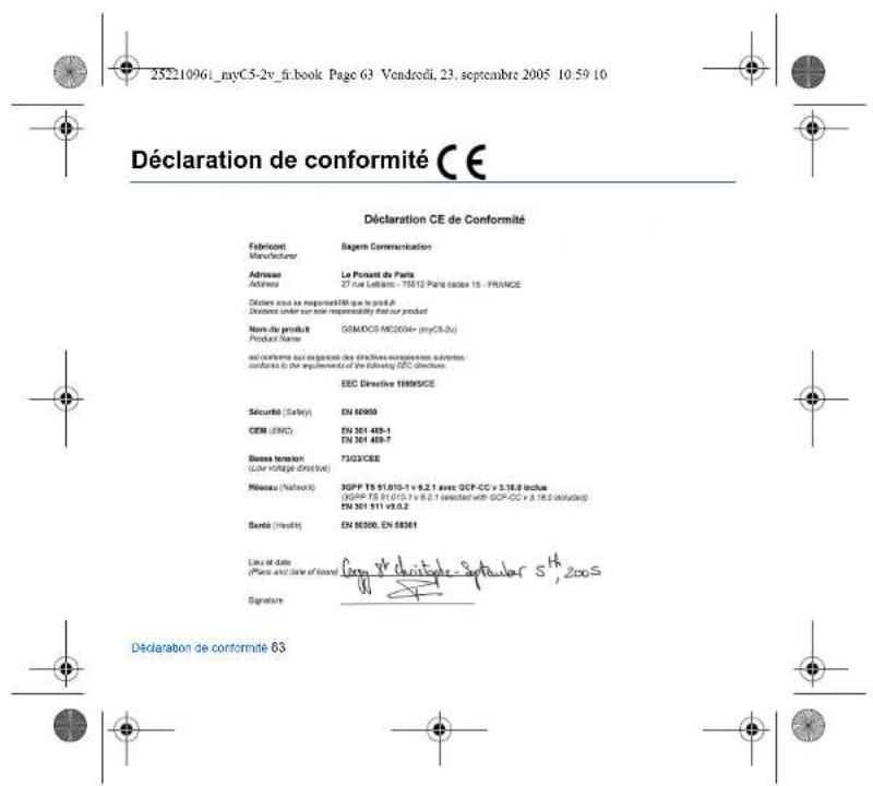 2521096i_myC5-2v_fr.book Page 63 Vendredi, 23. septembre 2005 10:59 10 Déclaration de conformité CE Déclaration CE de Conformité Fabricant Sagern Communication Manufacturer Adresse Le Pouret de Paris Address 27 rue Lellanto - 75612 Paris casas 15 - FRANCE Déclaire sous se responsabilité que le produit Déclaire under our sole responsibility that our product Nom du produit GEM/DCS MC2004+ (myC5-2x) Product Name and confirme aux opérations des directives ouvrations suivantes. conflues à la requérature de la following DEC directions: EEC Directive 1999/SCE Sécurité (Safety) EN 60000 CEM (EMC) EN 361 485-1 EN 361 485-7 Bless fériation 7302/CBE (Lower voltage directive) Pérousse (Network) 30PP TS 91.010-1 x 6.2.1 avec GCP-CC x 3.18.0 inches (KGPP TS 91.010-1 x 6.2.1 exchanger with GCP-CC x 3.18.0 exchanger) EN 361 511 v3.0.2 Sentié (Health) EN 80300, EN 88361 Lieu et date (Price et date of issue) Greg Deontage Septalier S^H_2005 Signature Déclaration de conformité 63