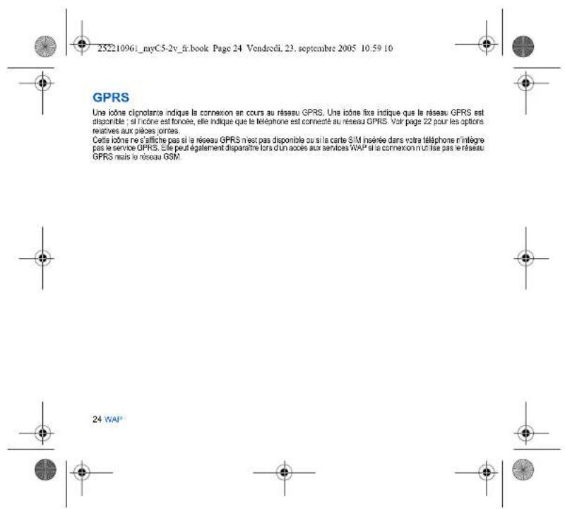 25210961_myC5-2v_fr.book Page 24 Vendrodi, 23. septembre 2005 10:59 10 GPRS Une icône cignolance indique la connexion en cours au réseau GPRS. Une icône fixe indique que le réseau GPRS est disponible : si l'icône est toncée, elle indique que le téléphone est connecté au réseau GPRS. Voir page 22 pour les options relatives aux pièces portes. Cette icône ne s'affiche pas si le réseau GPRS n'est pas disponible ou si la carte SIM insérée dans votre téléphone n'intègre pas le service GPRS. Elle peut également disponnière lors d'un access aux services WAP si le connexion n utilise pas le réseau GPRS mais le réseau GSM. 24 WAP