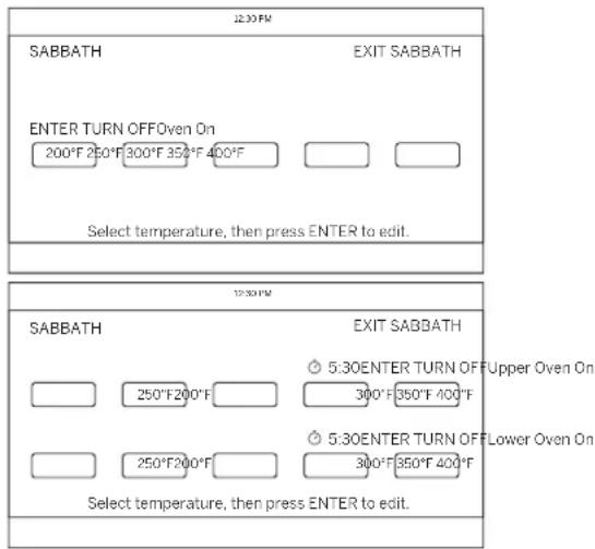12:30 PM SABBATH EXIT SABBATH ENTER TURN OFF Oven On 200°F 250°F 300°F 350°F 400°F Select temperature, then press ENTER to edit. 12:30 PM SABBATH EXIT SABBATH 5:30 ENTER TURN OFF Upper Oven On 250°F 200°F 300°F 350°F 400°F 5:30 ENTER TURN OFF Lower Oven On 250°F 200°F 300°F 350°F 400°F Select temperature, then press ENTER to edit.