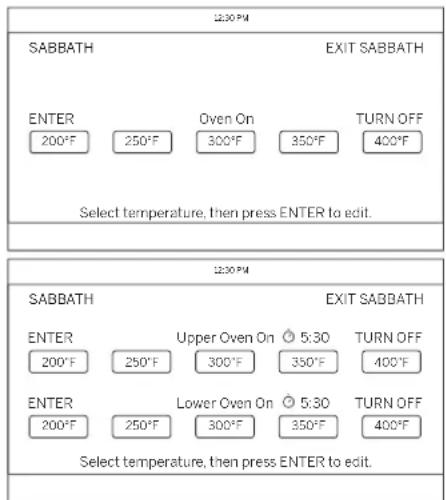 12:30 PM SABBATH EXIT SABBATH ENTER 200°F 250°F Oven On 300°F 350°F TURN OFF 400°F Select temperature, then press ENTER to edit. 12:30 PM SABBATH EXIT SABBATH ENTER 200°F 250°F Upper Oven On 5:30 TURN OFF 400°F ENTER 200°F 250°F Lower Oven On 5:30 TURN OFF 400°F Select temperature, then press ENTER to edit.