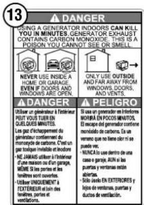 13 ▲ DANGER USING A GENERATOR INDOORS CAN KILL YOU IN MINUTES. GENERATOR EXHAUST CONTAINS CARBON MONOXIDE. THIS IS A POISON YOU CANNOT SEE OR SMELL. NEVER USE INSIDE A HOME OR GARAGE. EVEN IF DOORS AND WINDOWS ARE OPEN. ▲ DANGER Utiliser un générauer à l'intérieur PEUT VOUS TIER EN QUELQUES MINUTES. Les gaz d'achappement du générauer continuent du monoxide de carbone. C'est un gaz toque imobilité et indocore. • NE JAMAIS utiliser à l'intérieur d'une maison ou un'un garage, MÈME SI les portes et les tendres sont couverts. • Utiliser UNIQUENEMENT FEXTÉRIEUR et loin des tendres, portes et ventilations. ▲ PELIGRO Si casa un generator en inférentes MONRA EN POCOS MINISTOS. El escape du generator confiere monidido de carbone. Es un ventro que no tiene partir si ne puede vire. • NUNCA si neu dentro de una casa o garaje, 40% si les purentes y ventraires inclin abiertes. • Sito uno en EXTERIORES y lejos de ventraires, purentes y ductos de ventilación.