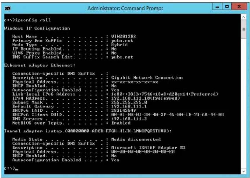 c:\>ipconfig /all Windows IP Configuration Host Name . . . . . . . . . . . . : UIN2012R2 Primary Dns Suffix . . . . . . . . . : pubs.net Node Type . . . . . . . . . . . : Hybrid IP Routing Enabled. . . . . . . . : No WINS Proxy Enabled. . . . . . : No DNS Suffix Search List. . . . : pubs.net Ethernet adapter Ethernet: Connection-specific DNS Suffix . Description . . . . . . . . : Gigabit Network Connection Physical Address. . . . . . . : xx-xx-xx-xx-xx-xx DHCP Enabled. . . . . : No Autoconfiguration Enabled. . . : Yes Link-local IPv6 Address . . . : fe80::38fb:7546:18a8:d20ex14(Preferred) IPv4 Address. . . : 192.168.111.10(Preferred) Subnet Mask . . . : 255.255.255.0 Default Gateway . . . : 192.168.111.1 DHCPo6 IAID. . . : 283142549 DHCPo6 Client DUID. . . : 00-01-00-01-28-40-2F-45-00-1D-73-6A-44-00 DNS Servers . . : 192.168.111.2 NetBIOS over Icpip. . . : Enabled Tunnel adapter isatap.<00000000-ABCD-EPCH-HIJK-LMNOPQRSTUUV>: Media State . . . . . . : Media disconnected Connection-specific DNS Suffix . Description . . . . . . . : Microsoft ISATAP Adapter #2 Physical Address. . . . . : 00-00-00-00-00-00-00-00 DHCP Enabled. . . : No Autoconfiguration Enabled. . : Yes c:\>