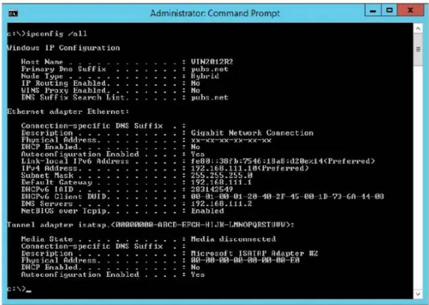 c:\>ipconfig /all Windows IP Configuration Host Name . . . . . . . . . . . : UIN2012R2 Primary Dno Suffix . . . . . . . . . : pubs.net Node Type . . . . . . . . . . . : Hybrid IP Routing Enabled. . . . . . . . : No WINS Proxy Enabled. . . . . . . : No DNS Suffix Search List. . . . . : pubs.net Ethernet adapter Ethernet: Connection-specific DNS Suffix . Description . . . . . . . . . : Gigabit Network Connection Physical Address. . . . . . . . : xx-xx-xx-xx-xx-xx DHCP Enabled. . . . . : No Autoconfiguration Enabled. . . . : Yes Link-local IPv6 Address . . . . : fe80::38fb:7546:18a8:d20ex14(Preferred) IPv4 Address. . . . . : 192.168.111.10(Preferred) Subnet Mask . . . . : 255.255.255.0 Default Gateway . . . . : 192.168.111.1 DHCPv6 I/OID . . . : 283142549 DHCPv6 Client DUID. . . . : 00-01-00-01-20-40-2F-45-00-1D-73-60-44-00 DNS Servers . . . : 192.168.111.2 NetBIOS over Icpip. . . . : Enabled Tunnel adapter isatap.<00000000-ABCD-EFGH-HIJK-LMNOPQESTUUU>: Media State . . . . . . . : Media disconnected Connection-specific DNS Suffix . Description . . . . . . . : Microsoft ISATAP Adapter #2 Physical Address. . . . : 00-00-00-00-00-00-00-00- DHCP Enabled. . . : No Autoconfiguration Enabled. . : Yes c:\>
