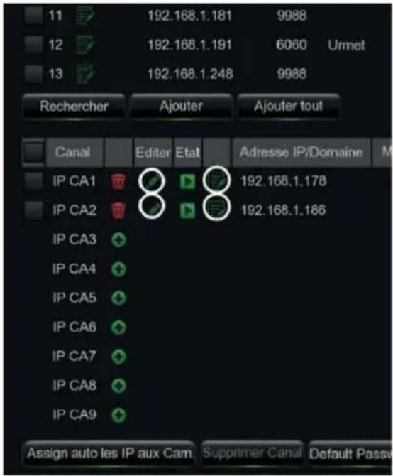 11 192.168.1.181 9988 12 192.168.1.191 6060 Urmet 13 192.168.1.248 9988 Rechercher Ajouter Ajouter tout Canal Editor Etat Adresse IP/Domaine M IP CA1 192.168.1.178 IP CA2 192.168.1.186 IP CA3 IP CA4 IP CA5 IP CA6 IP CA7 IP CA8 IP CA9 Assign auto les IP aux Cam Supprimer Canal Default Passv