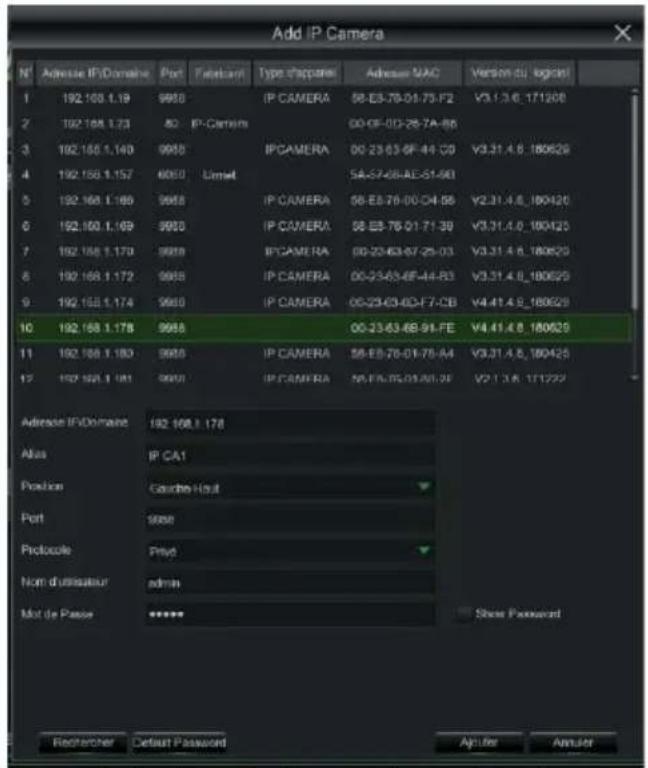 Add IP Camera N° Adverse IP/Domaine Port Tabscant Type d'apparei Adverse MAC Version du logcini 1 192.103.1.19 9958 IP CAMERA 56-E3-78-01-73-F2 V3.1.3.6.171208 2 192.104.1.23 82 IP-Camera 00-0F-0D-28-7A-BB 3 192.105.1.140 9958 IPCAMERA 00-23-63-6F-44-C0 V3.31.4.6.180629 4 192.106.1.157 4050 Limit 5A-S7-08-AE-S1-98 5 192.108.1.186 9958 IP CAMERA 56-E3-78-00-C4-BB V2.31.4.6.180420 6 192.109.1.169 9958 IP CAMERA 56-E3-76-01-71-39 V3.31.4.6.180420 7 192.108.1.170 9958 IPCAMERA 00-23-63-67-25-03 V3.31.4.6.180629 8 192.109.1.172 9958 IP CAMERA 00-23-63-6F-44-B3 V3.31.4.6.180629 9 192.109.1.174 9958 IP CAMERA 00-23-63-6C-F7-CB V4.41.4.6.180629 10 192.108.1.178 9958 00-23-63-6B-94-FE V4.41.4.6.180629 11 192.108.1.180 9958 IP CAMERA 56-E3-76-01-75-A4 V3.31.4.6.180425 12 192.108.1.181 9958 IP CAMERA N5-FA-75-03-AU-28 V2.1.3.6.171222 Adverse IP/Domaine 192.108.1.178 Alias IP CA1 Position Caudite-Huit Port 5656 Protocole Prist Nom d'utilisateur admin Mot de Passe ***** Show Password Rechnerer Default Password Apter Apter