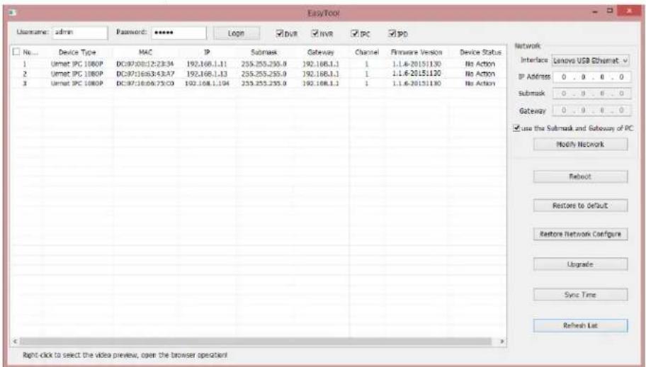 EasyTool Username: admin Password: **** Logn DVR NVR PC PO No... Device Type MAC IP Submask Gateway Channel Firmware Version Device Status 1 Urmat IPC 1080P DC9720b12:23:34 192.168.1.11 255.255.255.0 192.168.1.1 1 1.1.6-20151130 No Action 2 Urmat IPC 1080P DC9721683:43:47 192.168.1.13 255.255.255.0 192.168.1.1 1 1.1.6-20151130 No Action 3 Urmat IPC 1080P DC972168:06:75:03 192.168.1.194 255.255.255.0 192.168.1.1 1 1.1.6-20151130 No Action Network Interface Lenovo USB Ethernet IP Address 0 . 0 . 0 . 0 Submask 0 . 0 . 0 . 0 Gateway 0 . 0 . 0 . 0 ✓ use the Submask and Subway of PC Modify Network Refresh Restore to Default Restore Network Configure Upgrade Sync Time Refresh List Right-click to select the video preview, open the browser operator