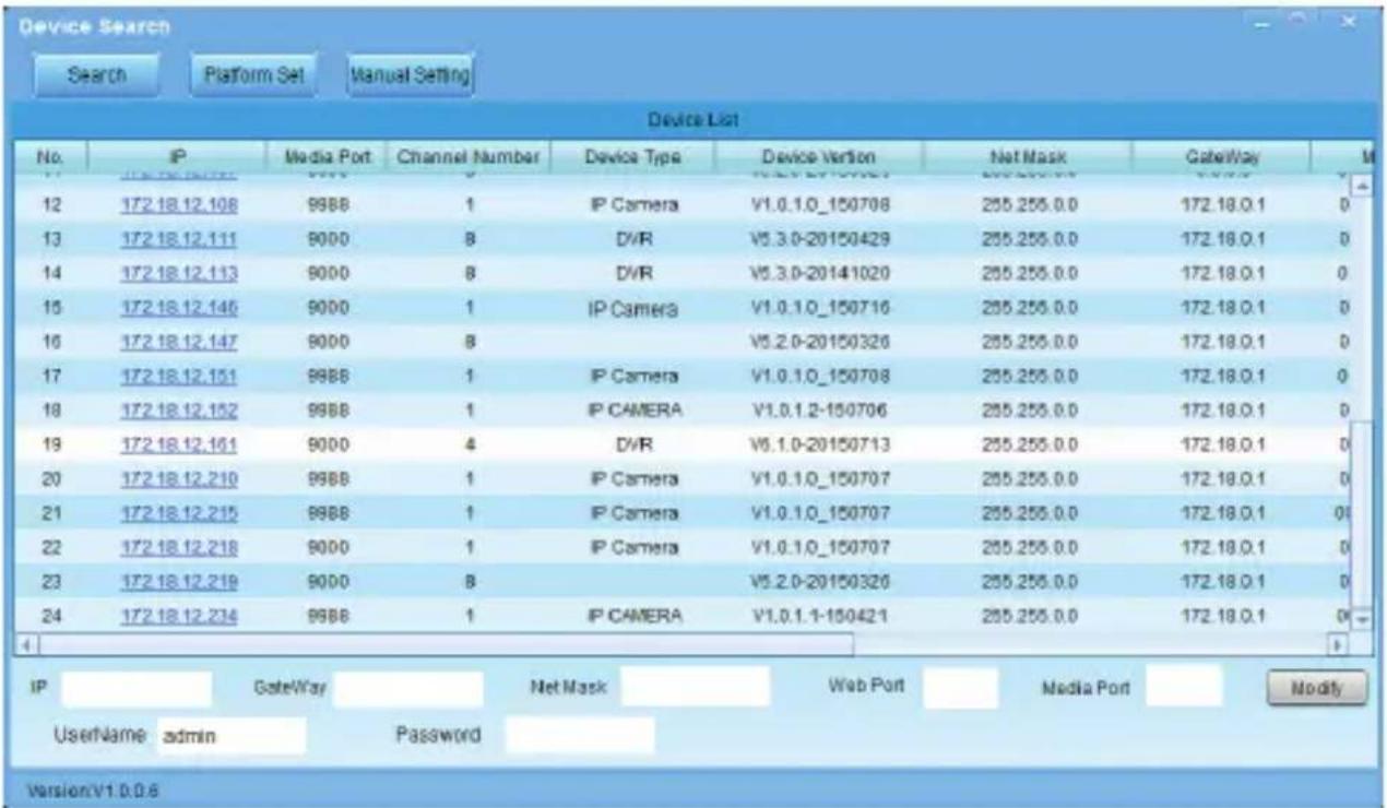 Device Search Search Platform Set Manual Setting Device List No. IP Media Port Channel Number Device Type Device Version Net Mask GateWay M 12 172.18.12.108 9988 1 IP Camera V1.0.1.0_150708 255.255.0.0 172.18.0.1 0 13 172.18.12.111 9000 8 DVR V5.3.0-20150429 255.255.0.0 172.18.0.1 0 14 172.18.12.113 9000 8 DVR V5.3.0-20141020 255.255.0.0 172.18.0.1 0 15 172.18.12.146 9000 1 IP Camera V1.0.1.0_150716 255.255.0.0 172.18.0.1 0 16 172.18.12.147 9000 8 V5.2.0-20150326 255.255.0.0 172.18.0.1 0 17 172.18.12.151 9988 1 IP Camera V1.0.1.0_150708 255.255.0.0 172.18.0.1 0 18 172.18.12.152 9988 1 IP CAMERA V1.0.1.2-150706 255.255.0.0 172.18.0.1 0 19 172.18.12.151 9000 4 DVR V6.1.0-20150713 255.255.0.0 172.18.0.1 0 20 172.18.12.210 9988 1 IP Camera V1.0.1.0_150707 255.255.0.0 172.18.0.1 0 21 172.18.12.215 9988 1 IP Camera V1.0.1.0_150707 255.255.0.0 172.18.0.1 0 22 172.18.12.218 9000 1 IP Camera V1.0.1.0_150707 255.255.0.0 172.18.0.1 0 23 172.18.12.219 9000 8 V5.2.0-20150326 255.255.0.0 172.18.0.1 0 24 172.18.12.234 9988 1 IP CAMERA V1.0.1.1-15042: 255.255.0.0 172.18.0.1 0 IP GateWay Net Mask Web Port Media Port Modify Username admin Password Version:V1.0.0.6