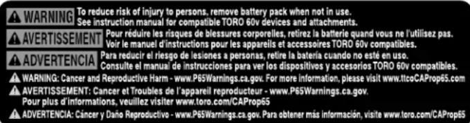 WARNING To reduce risk of injury to persons, remove battery pack when not in use. See instruction manual for compatible TORO 60v devices and attachments. AVERTISSEMENT Pour réduire les risques de blessures corporelles, retirez la batterie quand vous ne l'utilisez pas. Voir le manuel d'instructions pour les appareils et accessoires TORO 60v compatibles. ADVERTENCIA Para reducir el riesgo de lesiones a personas, retire la batería cuando no esté en uso. Consulte el manual de instrucciones para ver los dispositivos y accesorios TORO 60v compatibles. WARNING: Cancer and Reproductive Harm - www.P65Warnings.ca.gov. For more information, please visit www.ltcoCAProp65.com AVERTISSEMENT: Cancer et Troubles de l'appareil reproducteur - www.P65Warnings.ca.gov. Pour plus d'informations, veuillez visiter www.toro.com/CAProp65 ADVERTENCIA: Cáncer y Daño Reproductive - www.P65Warnings.ca.gov. Para obtener más información, visite www.toro.com/CAProp65