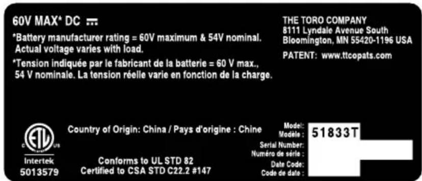 60V MAX* DC ... *Battery manufacturer rating = 60V maximum & 54V nominal. Actual voltage varies with load. *Tension indiquée par le fabricant de la batterie = 60 V max., 54 V nominale. La tension réelle varie en fonction de la charge. THE TORO COMPANY 8111 Lyndale Avenue South Bloomington, MN 55420-1196 USA PATENT: www.ttcopats.com Country of Origin: China / Pays d'origine : Chine Model: Modèle : Serial Number: Numéro de série : Date Code: Code de date : Intertek 5013579 Conforms to UL STD 82 Certified to CSA STD C22.2 #147 51833T