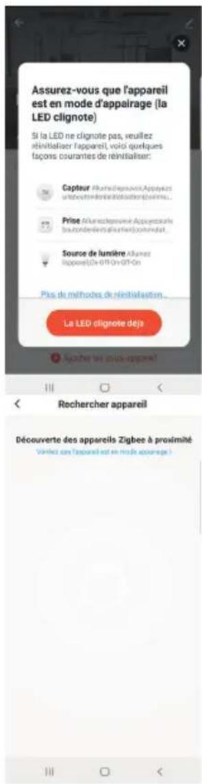 Assurez-vous que l'appareil est en mode d'appalrage (la LED clignote) Si la LED ne clignote pas, veuillez réinitialiser l'appareil, voici quelques façons courantes de réinitialiser: Capteur AlumeldepraviseAppayles surbeets-réinitialisdouvrations... Prise AlumeldepraviseAppayles surbeets-réinitialisdouvrations... Source de lumière Alumet Rappore(0x-GTP-On-GTP-On) Pas de méthodes de réinitialisation... La LED clignote déjà Ajuster les produits-appareil! Rechercher appareil Découverte des appareils Zigbee à proximité Vorlez con l'appareil est en mode appaurege!