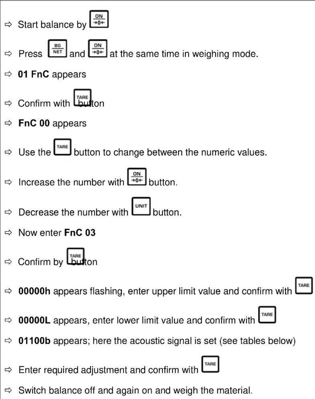 Start balance by BG NET at the same time in weighing mode. 01 FnC appears Confirm with TARE button FnC 00 appears Use the TARE button to change between the numeric values. Increase the number with ON →0← button. Decrease the number with UNIT button. Now enter FnC 03 Confirm by TARE button 00000h appears flashing, enter upper limit value and confirm with TARE 00000L appears, enter lower limit value and confirm with TARE 01100b appears; here the acoustic signal is set (see tables below) Enter required adjustment and confirm with TARE Switch balance off and again on and weigh the material.