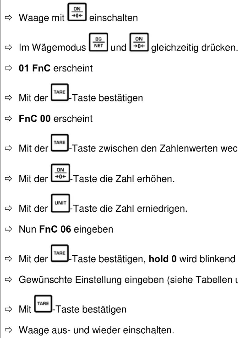 → Waage mit ON →0← einschalten → Im Wägemodus BG NET und ON →0← gleichzeitig drücken. → 01 FnC erscheint → Mit der TARE-Taste bestätigen → FnC 00 erscheint → Mit der TARE-Taste zwischen den Zahlenwerten wech → Mit der ON →0← -Taste die Zahl erhöhen. → Mit der UNIT-Taste die Zahl erniedrigen. → Nun FnC 06 eingeben → Mit der TARE-Taste bestätigen, hold 0 wird blinkend → Gewünschte Einstellung eingeben (siehe Tabellen u → Mit TARE-Taste bestätigen → Waage aus- und wieder einschalten.