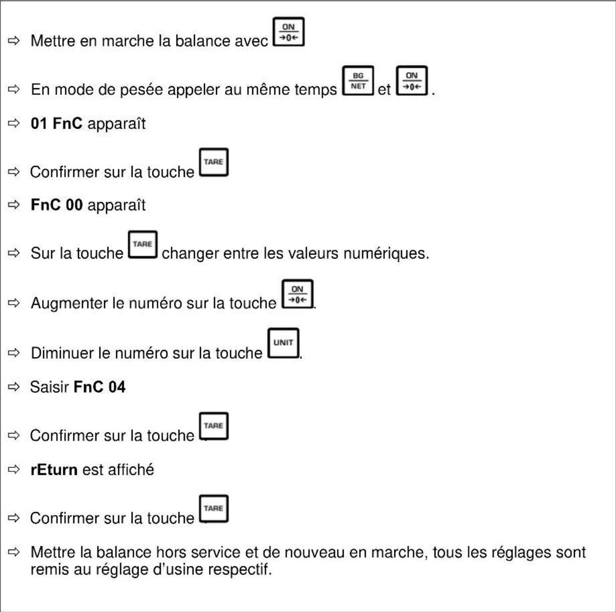 Mettre en marche la balance avec ON →0← En mode de pesée appeler au même temps BG NET et ON →0← 01 FnC apparaît Confirmer sur la touche TARE FnC 00 apparaît Sur la touche TARE changer entre les valeurs numériques. Augmenter le numéro sur la touche ON →0← Diminuer le numéro sur la touche UNIT Saisir FnC 04 Confirmer sur la touche TARE rEturn est affiché Confirmer sur la touche TARE Mettre la balance hors service et de nouveau en marche, tous les réglages sont remis au réglage d’usine respectif.
