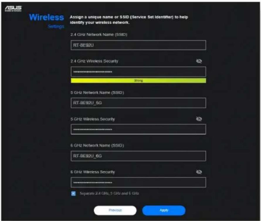 Wireless Settings Assign a unique name or SSID (Service Set Identifier) to help identify your wireless network. 2.4 GHz Network Name (SSID) RT-BE92U 2.4 GHz Wireless Security ************** 3String 5 GHz Network Name (SSID) RT-BE92U_5G 5 GHz Wireless Security ************** 6 GHz Network Name (SSID) RT-BE92U_6G 6 GHz Wireless Security ************** Separate 2.4 GHz, 5 GHz and 6 GHz Previous Apply