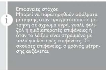 Επιφάνειες στόχοι: Μπορεί να παρατηρηθούν σφάλματα μέτρησης όταν πραγματοποιείτε μέτρηση σε άχρωμα υγρά, γυαλί, φελιζόλ ή ημιδια περατές επιφάνειες ή όταν το λείζερ είναι στραμμένο με πολύ γυαλιστερές επιφάνειες. Σε σκούρες επιφάνειες, ο χρό νος μέτρησης αυξανεται.