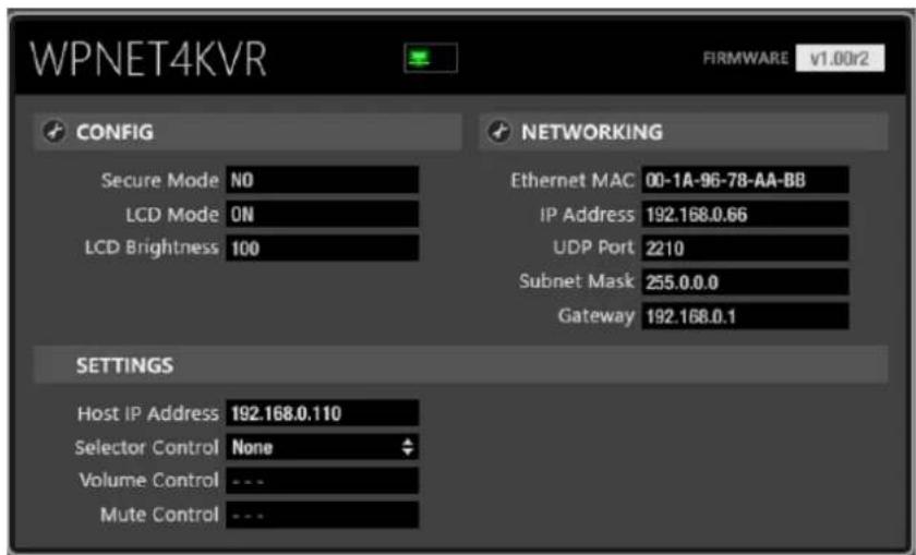 WPNET4KVR FIRMWARE v1.00r2 CONFIG SECURE Mode NO LCD Mode ON LCD Brightness 100 NETWORKING Ethernet MAC 00-1A-96-78-AA-BB IP Address 192.168.0.66 UDP Port 2210 Subnet Mask 255.0.0.0 Gateway 192.168.0.1 SETTINGS Host IP Address 192.168.0.110 Selector Control None Volume Control --- Mute Control ---