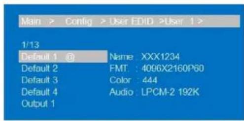 Main > Config > User EDID >User 1 > 1/13 Default 1 @ Name: XXX1234 Default 2 FMT: 4096X2160P60 Default 3 Color: 444 Default 4 Audio: LPCM-2 192K Output 1