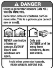 DANGER L'utilisation d'un généraur à l'intérieur PUET VOUS TUER EN QUELQUES MINUTES. L'émission d'un généraur contient du monoxyde de carbone. Cela est un dététere invisible et inodore. Ne l'utilisez jamais à l'intérieur d'une maison ou d'un garage et ce, MÊNE SI les portes et fenêtres sont ouvertes. Utilisez-le uniquement A L'EXTÉRIEUR et loin des fenêtres, des portes et des conduits de ventilation. Évitez les autres risques associés à généraur, LISEZ LE MANUEL AVANT USAGE.
