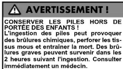 AVERTISSEMENT! CONSERVER LES PILES HORS DE PORTÉE DES ENFANTS! L'ingestion des piles peut provoquer des brûlures chimiques, perforer les tiss- sus mous et entraîner la mort. Des brû- lures graves peuvent survenir dans les 2 heures suivant l'ingestion. Consulter immédiatement un médecin.