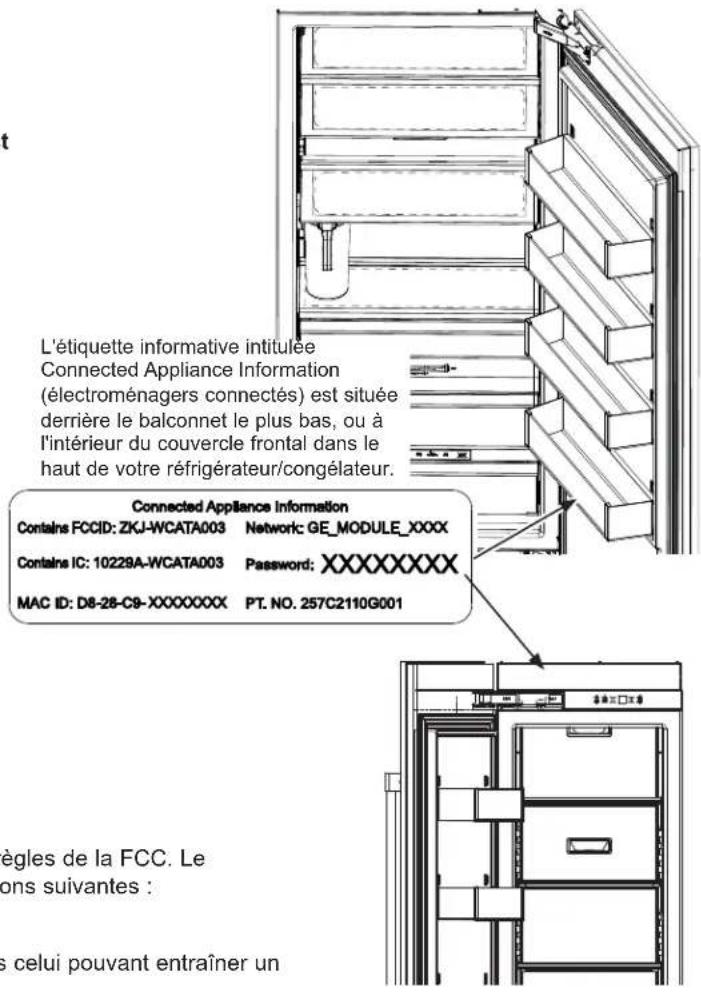L'étiquette informative intitulée Connected Appliance Information (électroménagers connectés) est située derrière le balconnet le plus bas, ou à l'intérieur du couvercle frontal dans le haut de votre réfrigérateur/congélateur. Connected Appliance Information Contains FCCID: ZKJ-WCATA003 Network: GE_MODULE_XXXX Contains IC: 10229A-WCATA003 Password: XXXXXXXXX MAC ID: D8-28-C9-XXXXXXX PT. NO. 257C2110G001 ègles de la FCC. Le ons suivantes : s celui pouvant entraîner un