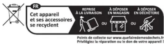 FR Cet appareil et ses accessoires se recyclent REPRISE À LA LIVRAISON À DÉPOSER EN MAGASIN À DÉPOSER EN DÉCHÊTERIE Points de collecte sur www.quefairedemesdechets.fr Privilégliez la réparation ou le don de votre appareil !