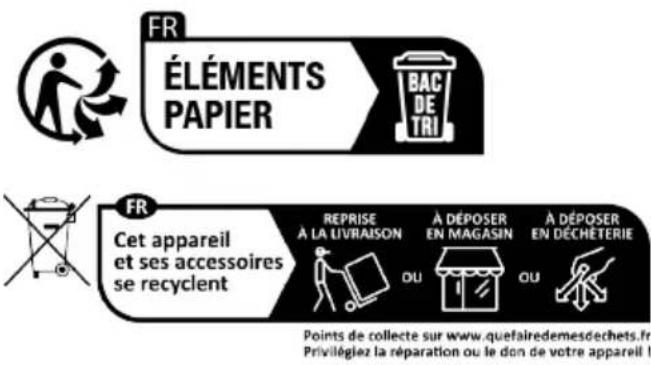 FR ÉLÉMENTS PAPIER BAC DE TRI FR Cet appareil et ses accessoires se recyclent REPRISE À LA LIVRAISON OU À DÉPOSER EN MAGASIN OU À DÉPOSER EN DÉCHÉTERIE Points de collecte sur www.quefairedemesdechets.fr. Privilégiez la réparation ou le don de votre appareil !