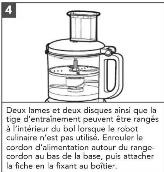 4 Deux lames et deux disques ainsi que la tige d'entraînement peuvent être rangés à l'intérieur du bol lorsque le robot culinaire n'est pas utilisé. Enrouler le cordon d'alimentation autour du range-cordon au bas de la base, puis attacher la fiche en la fixant au boîtier.