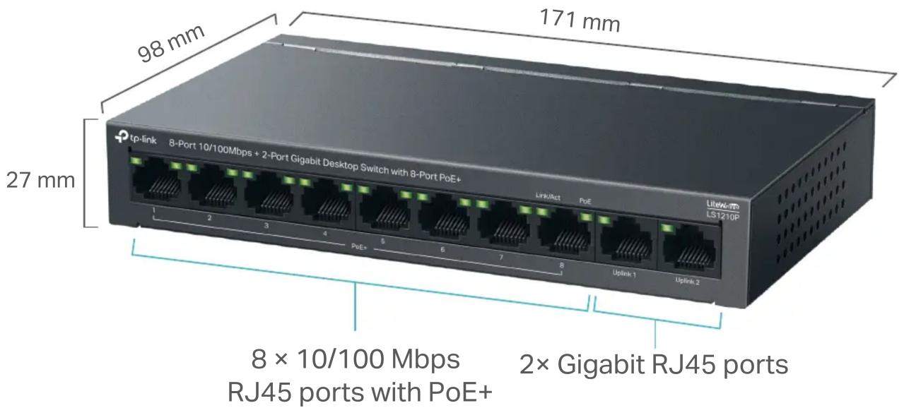 98 mm 171 mm 27 mm 8 x 10/100 Mbps RJ45 ports with PoE+ 2x Gigabit RJ45 ports tp-link 8-Port 10/100Mbps + 2-Port Gigabit Desktop Switch with 8-Port PoE+ Link/Act PoE LiteWi-TO LS12TOP 1 2 3 4 PoE+ 5 6 7 8 Uplink 1 Uplink 2