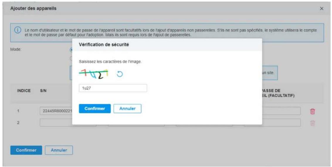 Ajouter des appareils Le nom d'utilisateur et le mot de passe de l'appareil sont facultatifs lors de l'ajout d'appareils non passerelles. S'ils ne sont pas spécifiés, le système utilisera le compte et le mot de passe par défaut pour l'adoption. Mais ils sont requis lors de l'ajout de passerelles. Vérification de sécurité Saisissez les caractères de l'image. 1u27 Confirmer Annuler INDICE S/N P'ASSE DE EIL (FACULTATIF) 1 22445R8000221 2 Confirmer Annuler