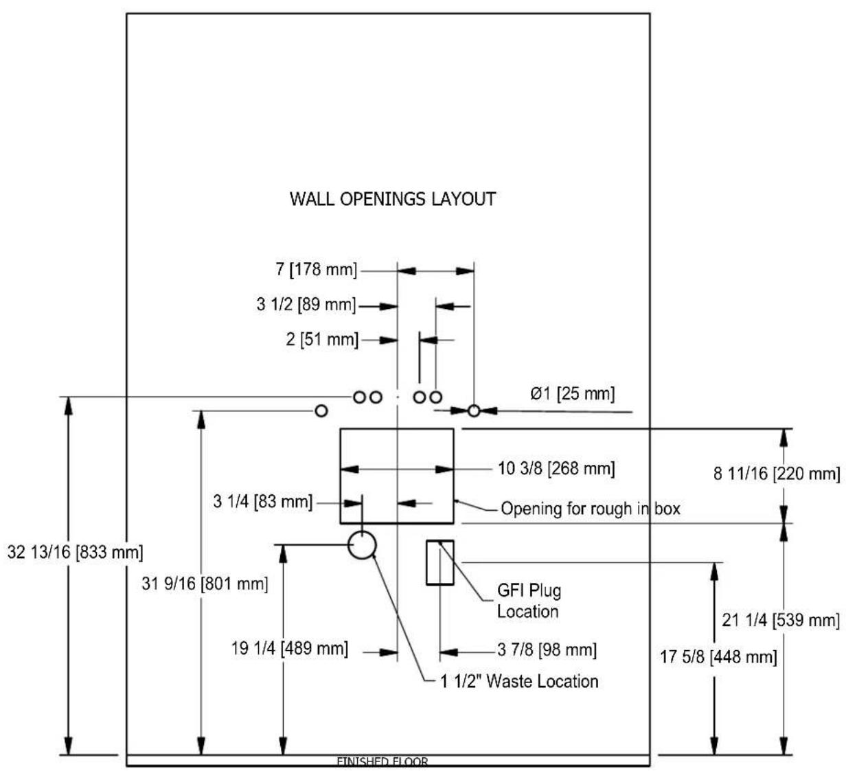 DISPOSITION DES OUVERTURES DANS LE MUR 7 [178 mm] 3½ [89 mm] 2 [51 mm] Ø1 po (25 mm) 32 13/16 [833 mm] 31 9/16 [801 mm] 19 1/4 [489 mm] 10 3/8 [268 mm] Ouverture pour boîte de raccordement brut Emplacement de la prise protégée par un GFI (disjoncteur de fuite de terre) 3 7/8 [98 mm] 1 1/2 po Emplacement de l'évacuation 8 11/16 [220 mm] 21 1/4 [539 mm] 17 5/8 [448 mm] Plancher fini