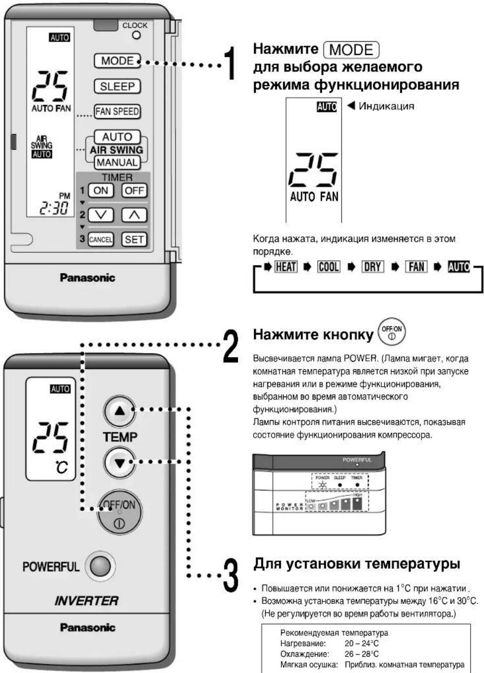 Hажмите MODE для выбора желаемого режима функционирования AUTO 25 AUTO FAN AIR SWING AUTO PM 2:30 1 ON OFF 2 ✓ ∧ 3 CANCEL SET Panasonic 1 2 3 Hажмите кнопку OFFON Высвечивается лампа POWER. (Лампа мигает, когда комнатная температура является низкой при запуске нагревания или в режиме функционирования, выбранном во время автоматического функционирования.) Лампы контроля питания высвечиваются, показывая состояние функционирования компрессора. POWERFUL POWER ALEEP TIMER POWER MONITOR POWERFUL INVERTER Panasonic 3 Для установки температуры • Повышается или понижается на 1°C при нажатии . • Возможна установка температуры между 16°C и 30°C. (Не регулируется во время работы вентилятора.) Рекомендуемая температура Нагревание: 20 – 24°C Охлаждение: 26 – 28°C Мягкая осушка: Приблиз. комнатная температура