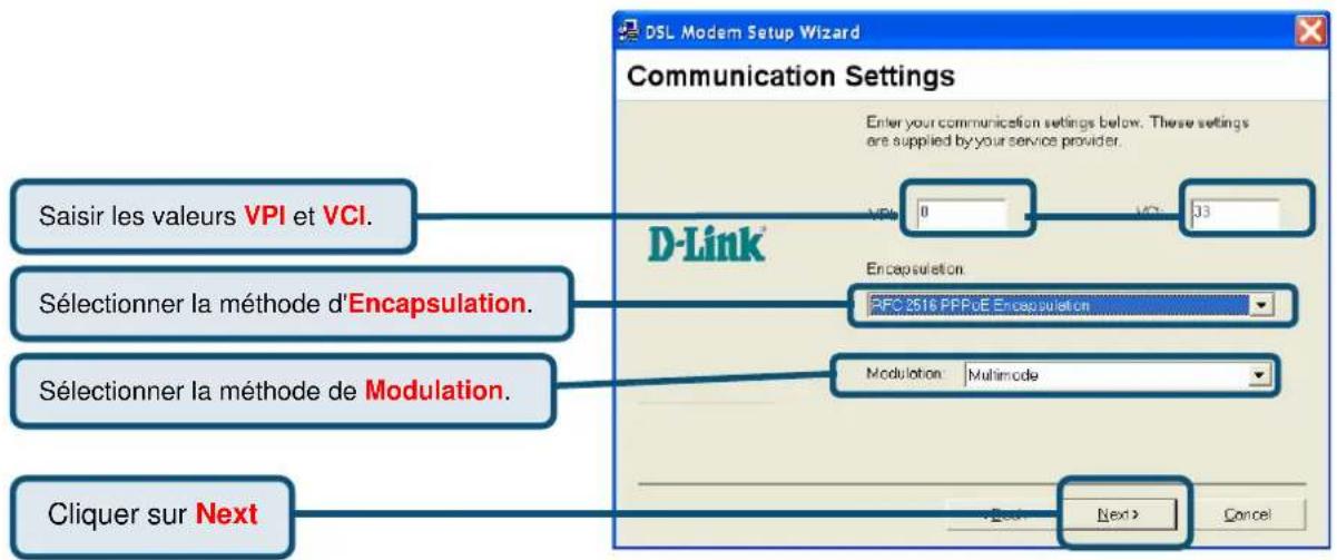 Saisir les valeurs VPI et VCI. Sélectionner la méthode d'Encapsulation. Sélectionner la méthode de Modulation. Cliquer sur Next DSL Modem Setup Wizard Communication Settings Enter your communication settings below. These settings are supplied by your service provider. D-Link VPI 0 102 33 Encapsulation RFC 2516 PPPoE Encapsulation Modulation: Multimode Next > Cancel