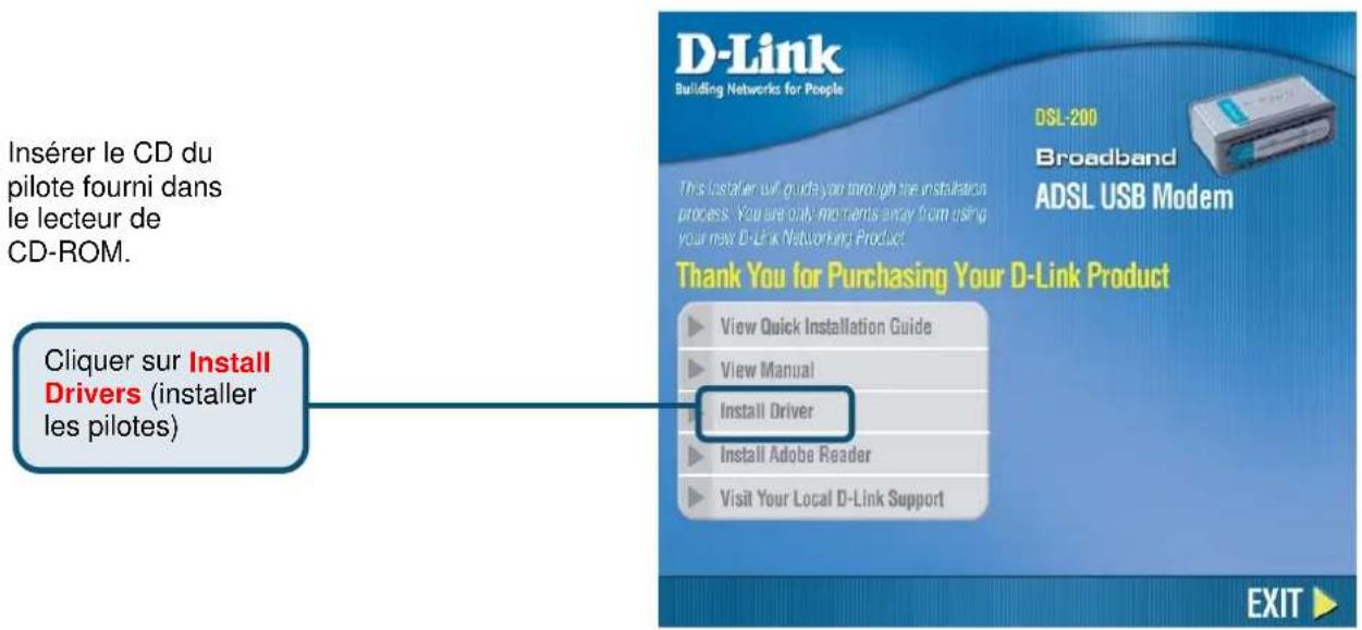 Insérer le CD du pilote fourni dans le lecteur de CD-ROM. Cliquer sur Install Drivers (installer les pilotes) DSL-200 Broadband ADSL USB Modem This Installer will guide you through the installation process. You are only moments away from using your new D-Link Networking Product. Thank You for Purchasing Your D-Link Product ► View Quick Installation Guide ► View Manual ► Install Driver ► Install Adobe Reader ► Visit Your Local D-Link Support EXIT ►