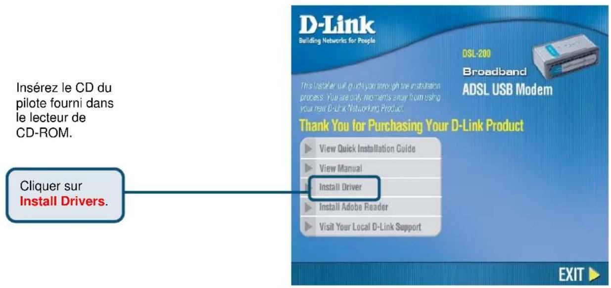 Insérez le CD du pilote fourni dans le lecteur de CD-ROM. Cliquer sur Install Drivers. D-Link Building Networks for People DSL-200 Broadband ADSL USB Modem This Installer will guide you through the installation process. You are only moments away from using your new D-Link Networking Product. Thank You for Purchasing Your D-Link Product View Quick Installation Guide View Manual Install Driver Install Adobe Reader Visit Your Local D-Link Support EXIT