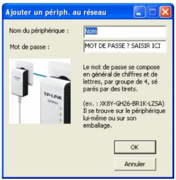 Ajouter un périph. au réseau Nom du périphérique : Nom Mot de passe : MOT DE PASSE ? SAISIR ICI Le mot de passe se compose en général de chiffres et de lettres, par groupe de 4, sé parés par des tirets. (ex. : XK8Y-GH26-BR1K-LZSA) Il se trouve sur le périphérique lui-même ou sur son emballage. OK Annuler