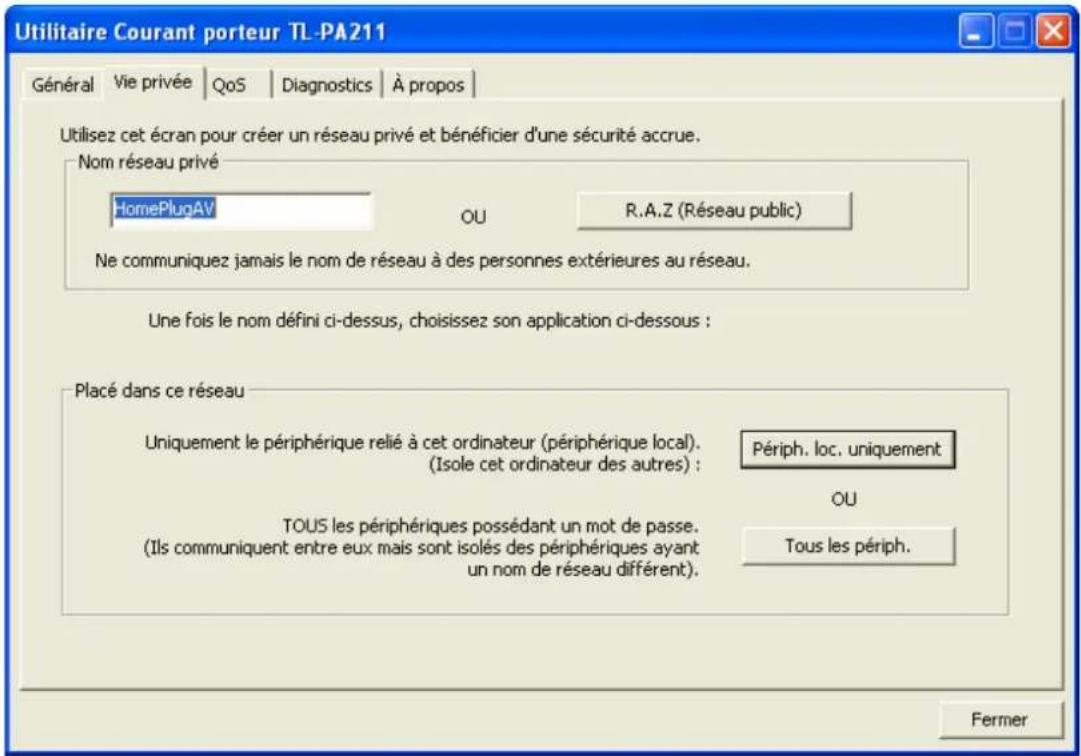 Utilitaire Courant porteur TL-PA211 Général Vie privée QoS Diagnostics À propos Utilisez cet écran pour créer un réseau privé et bénéficier d'une sécurité accrue. Nom réseau privé HomePlugAV OU R.A.Z (Réseau public) Ne communiquez jamais le nom de réseau à des personnes extérieures au réseau. Une fois le nom défini ci-dessus, choisissez son application ci-dessous : Placé dans ce réseau Uniquement le périphérique relié à cet ordinateur (périphérique local). (Isole cet ordinateur des autres) : Périph. loc. uniquement OU TOUS les périphériques possédant un mot de passe. (Ils communiquent entre eux mais sont isolés des périphériques ayant un nom de réseau différent). Tous les périph. Fermer