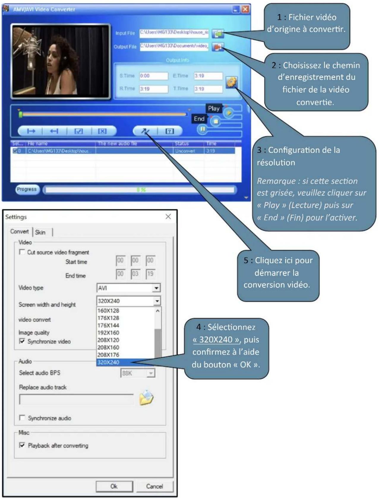 AMV/AVI Video Converter Input File C:\Users\MG133\Desktop\house_id Output File C:\Users\MG133\Documents\video_ Output Info S.Time 0:00 E.Time 3:19 R.Time 3:19 T.Time 3:19 Play End Set... File name The new audio file Status Time ✓ C:\Users\MG133\Desktop\hou... Unconvert 3:19 Progress Settings Convert Skin Video Cut source video fragment Start time 00 00 00 End time 00 03 19 Video type AVI Screen width and height 320X240 video convert 160X128 176X128 176X144 Image quality 192X160 ✓ Synchronize video 208X120 208X160 208X176 Audio 320X240 Select audio BPS 88K Replace audio track ✓ Synchronize audio Misc ✓ Playback after converting OK Cancel 1 : Fichier vidéo d'origine à convertir. 2 : Choisissez le chemin d'enregistrement du fichier de la vidéo convertie. 3 : Configuration de la résolution Remarque : si cette section est grisée, veuillez cliquer sur « Play » (Lecture) puis sur « End » (Fin) pour l'activer. 5 : Cliquez ici pour démarrer la conversion vidéo. 4 : Sélectionnez « 320X240 », puis confirmez à l'aide du bouton « OK ».