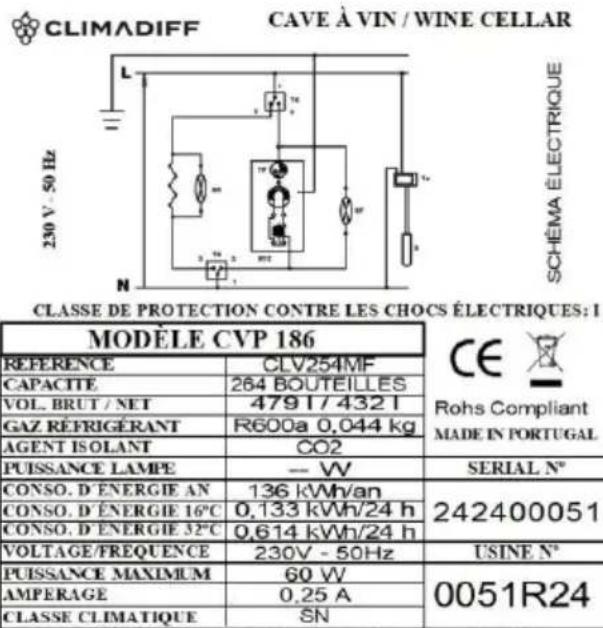 CLIMADIFF CAVE À VIN / WINE CELLAR 230 V - 50 Hz SCHÉMA ÉLECTRIQUE CLASSE DE PROTECTION CONTRE LES CHOCS ÉLECTRIQUES: I MODELE CVP 186 REFERENCE CLV254MF CAPACITÉ 264 BOUTEILLES VOL. BRUT / NET 4791 / 4321 GAZ RÉFRIGÉRANT R600a 0,044 kg AGENT ISOLANT CO2 PUISANCE LAMPE - VV SERIAL N° CONSO. D'ENERGIE AN 136 kWh/an 242400051 CONSO. D'ENERGIE 16°C 0,133 kWh/24 h CONSO. D'ENERGIE 32°C 0,614 kWh/24 h VOLTAGE/FREQUENCE 230V - 50Hz USINE N° PUISANCE MAXIMUM 60 VV 0051R24 AMPERAGE 0,25 A CLASSE CLIMATIQUE SN