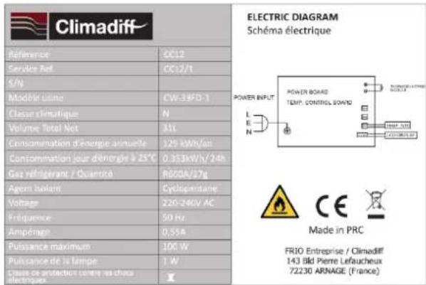 Climadiff Référence CC12 Service Ret CC12/1 S/N Modèle Latino CW-34FD-1 Classe climatique N Volume Total Net 311 Consommation d'énergie annuelle 329 kWh/an Consommation jour d'énergie à 25°C 0.353kWh/24h Gas réfrigerant / Quantric RG00A/37g Agent Isolant Cyclaparentaire Voltage 220-240V AC Fréquence 50 Hz Ampérage D,53A Puissance maximum 100 W Puissance de la lampe 1 W Classe de protection contre les chaux électriques ELECTRIC DIAGRAM Schéma électrique POWER INPUT POWER BOARD TEMP. CONTROL BOARD Made in PRC FRIO Entreprise / Climadiff 143 Bld Pierre Lefaucheux 72230 ARNAGE (France)